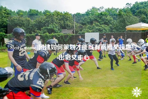 乐东团建如何策划才能既有高度又接地气出彩又走心